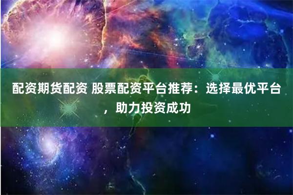 配资期货配资 股票配资平台推荐：选择最优平台，助力投资成功