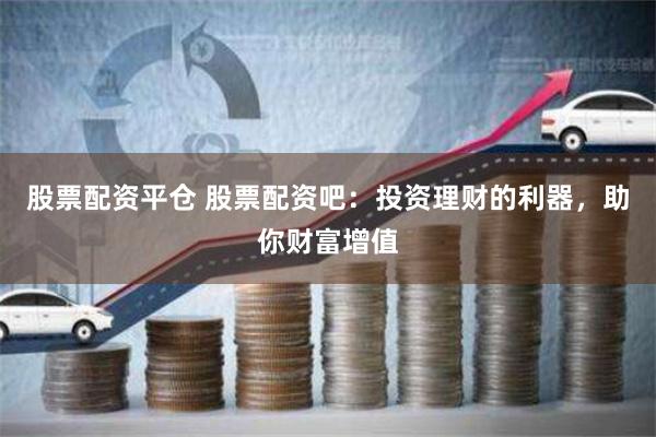 股票配资平仓 股票配资吧：投资理财的利器，助你财富增值
