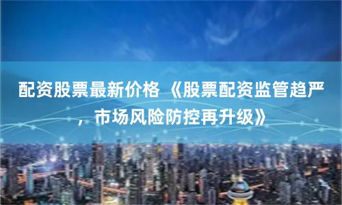 配资股票最新价格 《股票配资监管趋严，市场风险防控再升级》